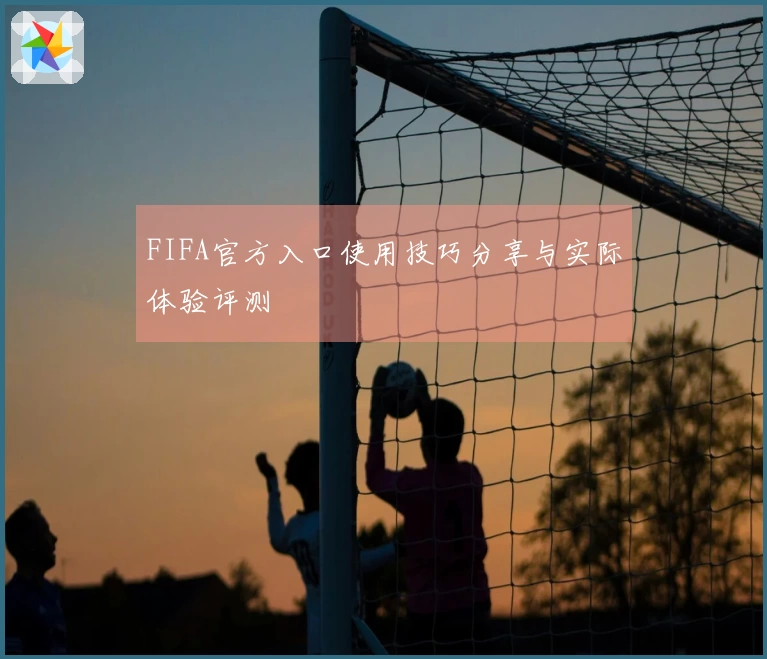 FIFA官方入口使用技巧分享与实际体验评测