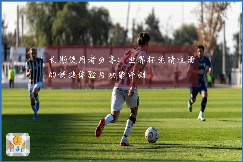 长期使用者分享：世界杯竞猜注册的便捷体验与功能评测