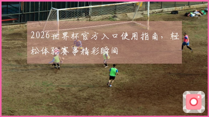 2026世界杯官方入口使用指南，轻松体验赛事精彩瞬间